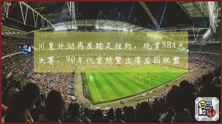 川皇计划再度踏足纽约，观赏NBA总决赛，90年代曾频繁出席后因联盟禁令缺席