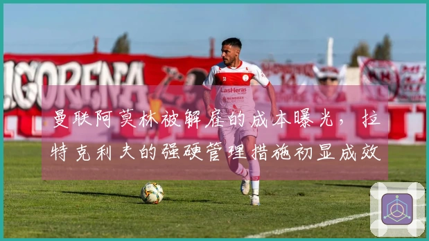 曼联阿莫林被解雇的成本曝光，拉特克利夫的强硬管理措施初显成效