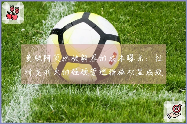 曼联阿莫林被解雇的成本曝光，拉特克利夫的强硬管理措施初显成效